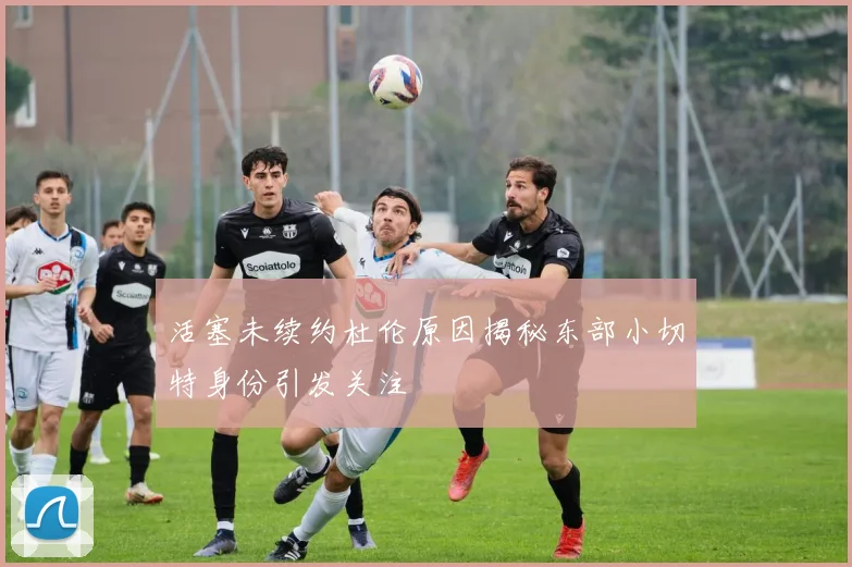 活塞未续约杜伦原因揭秘东部小切特身份引发关注